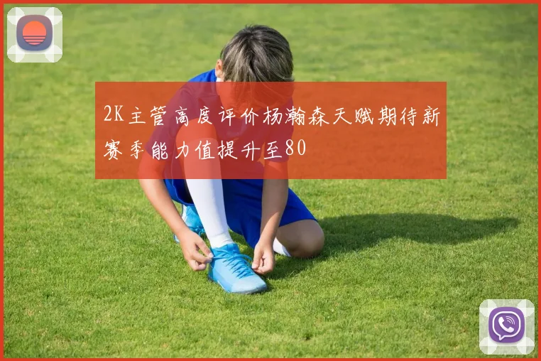 2K主管高度评价杨瀚森天赋期待新赛季能力值提升至80