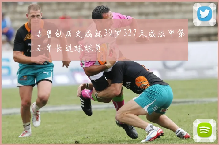 吉鲁创历史成就39岁327天成法甲第五年长进球球员