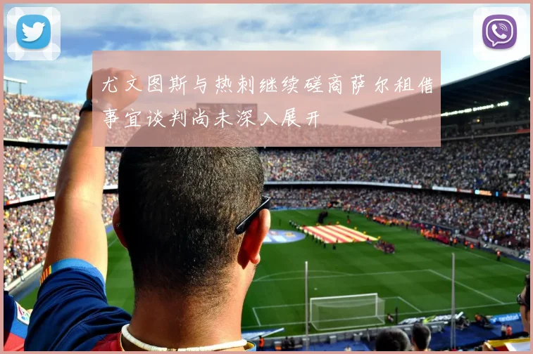 尤文图斯与热刺继续磋商萨尔租借事宜谈判尚未深入展开