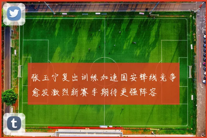 张玉宁复出训练加速国安锋线竞争愈发激烈新赛季期待更强阵容