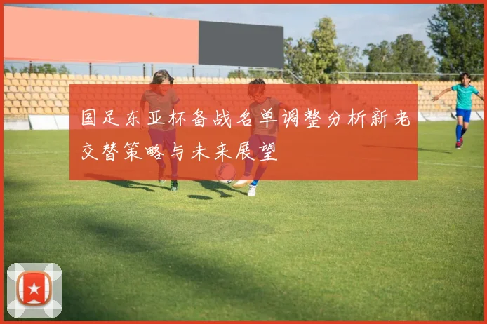 国足东亚杯备战名单调整分析新老交替策略与未来展望