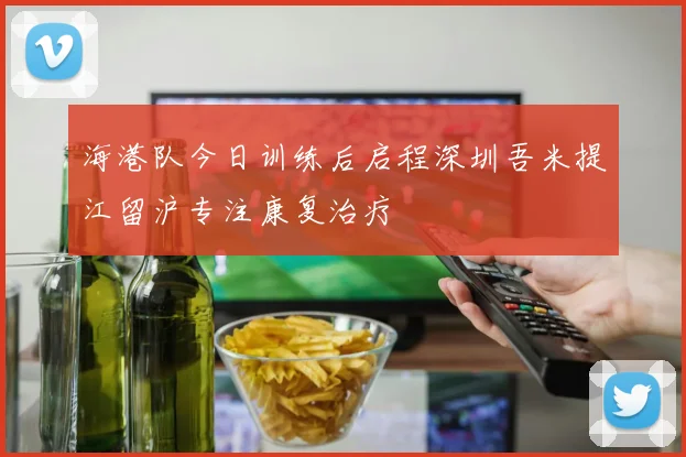 海港队今日训练后启程深圳吾米提江留沪专注康复治疗