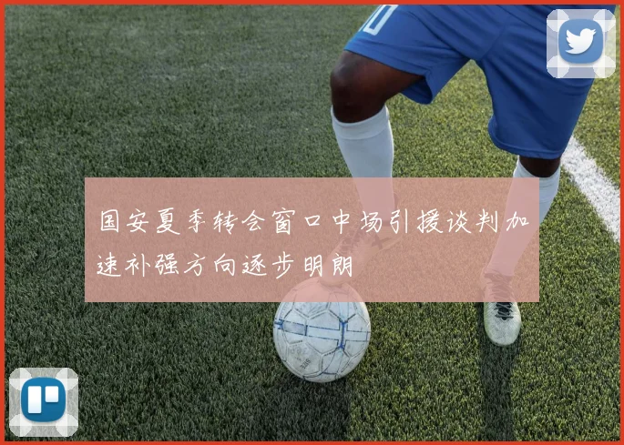 国安夏季转会窗口中场引援谈判加速补强方向逐步明朗