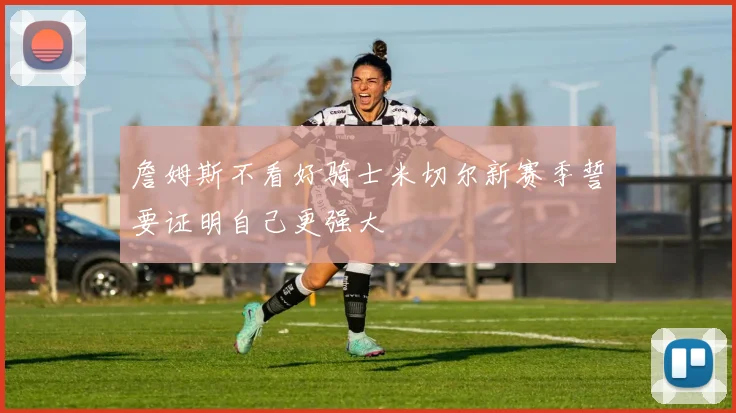 詹姆斯不看好骑士米切尔新赛季誓要证明自己更强大