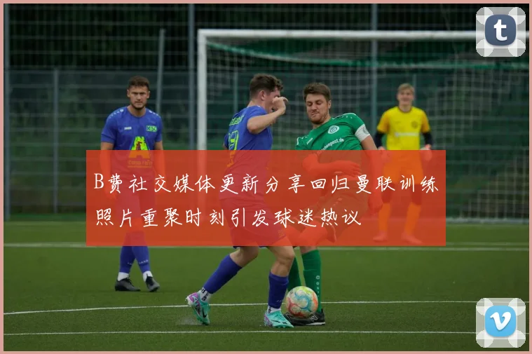 B费社交媒体更新分享回归曼联训练照片重聚时刻引发球迷热议
