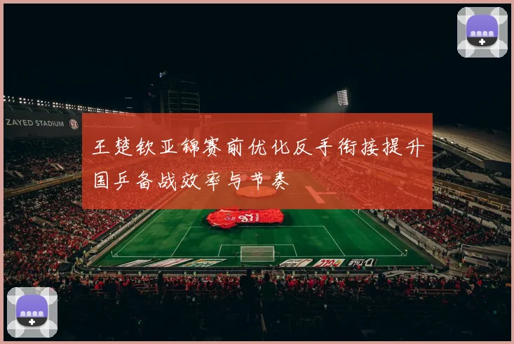 王楚钦亚锦赛前优化反手衔接提升国乒备战效率与节奏