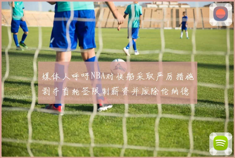 媒体人呼吁NBA对快船采取严厉措施剥夺首轮签限制薪资并废除伦纳德合同