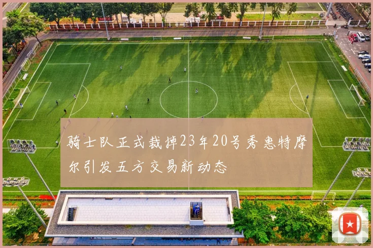 骑士队正式裁掉23年20号秀惠特摩尔引发五方交易新动态