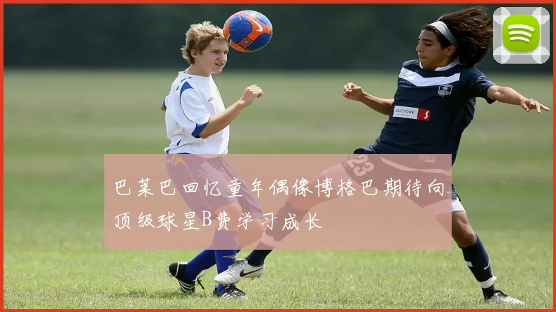 巴莱巴回忆童年偶像博格巴期待向顶级球星B费学习成长