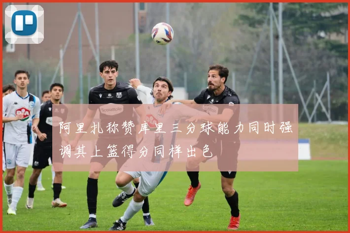 阿里扎称赞库里三分球能力同时强调其上篮得分同样出色