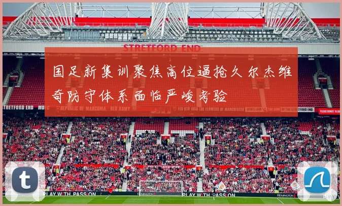 国足新集训聚焦高位逼抢久尔杰维奇防守体系面临严峻考验