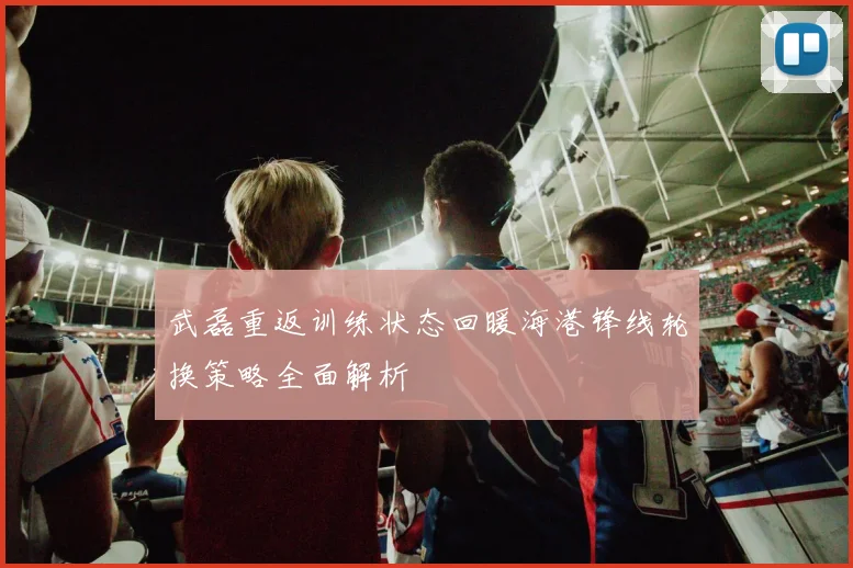 武磊重返训练状态回暖海港锋线轮换策略全面解析