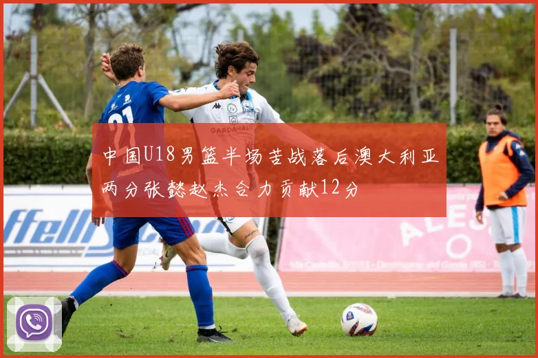 中国U18男篮半场苦战落后澳大利亚两分张懿赵杰合力贡献12分