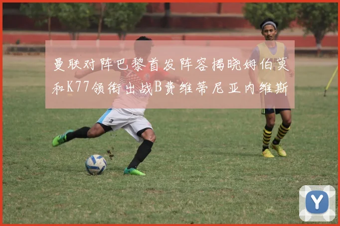 曼联对阵巴黎首发阵容揭晓姆伯莫和K77领衔出战B费维蒂尼亚内维斯坐替补