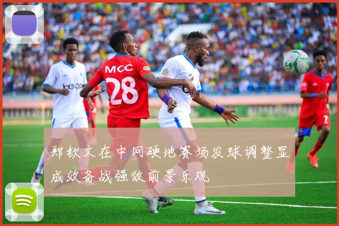 郑钦文在中网硬地赛场发球调整显成效备战强敌前景乐观