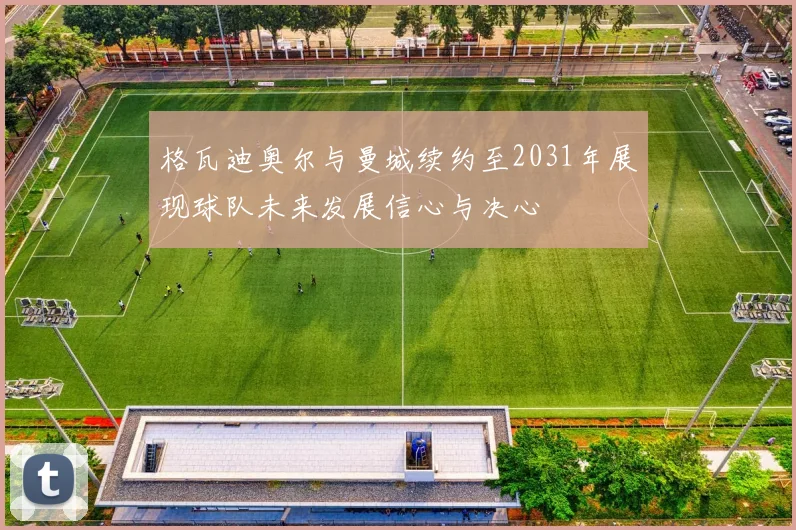 格瓦迪奥尔与曼城续约至2031年展现球队未来发展信心与决心