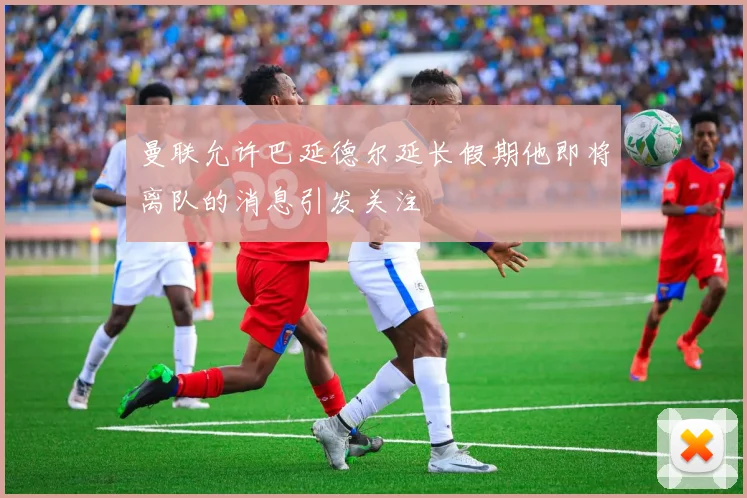 曼联允许巴延德尔延长假期他即将离队的消息引发关注